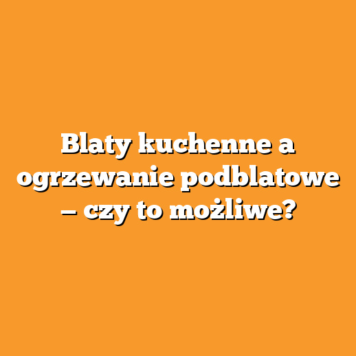 Blaty kuchenne a ogrzewanie podblatowe — czy to możliwe?