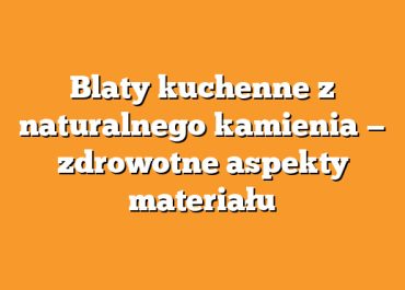 Blaty kuchenne z naturalnego kamienia — zdrowotne aspekty materiału