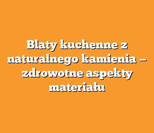Blaty kuchenne z naturalnego kamienia — zdrowotne aspekty materiału