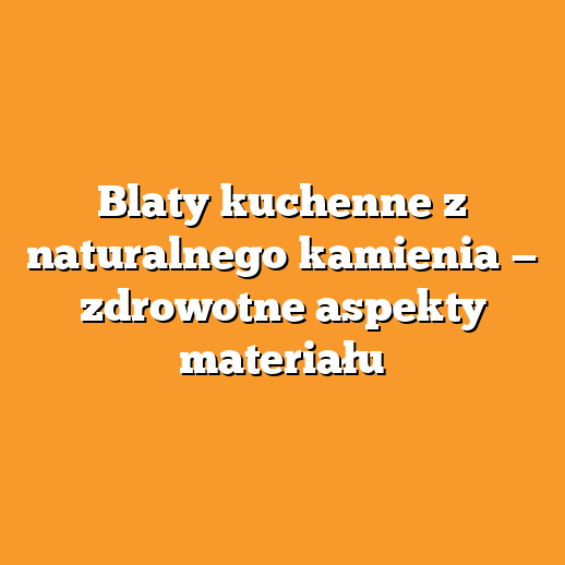 Blaty kuchenne z naturalnego kamienia — zdrowotne aspekty materiału