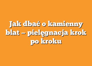 Jak dbać o kamienny blat — pielęgnacja krok po kroku