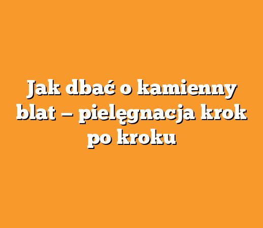 Jak dbać o kamienny blat — pielęgnacja krok po kroku