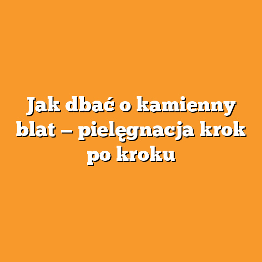 Jak dbać o kamienny blat — pielęgnacja krok po kroku