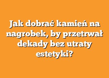 Jak dobrać kamień na nagrobek, by przetrwał dekady bez utraty estetyki?