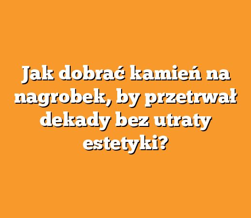 Jak dobrać kamień na nagrobek, by przetrwał dekady bez utraty estetyki?