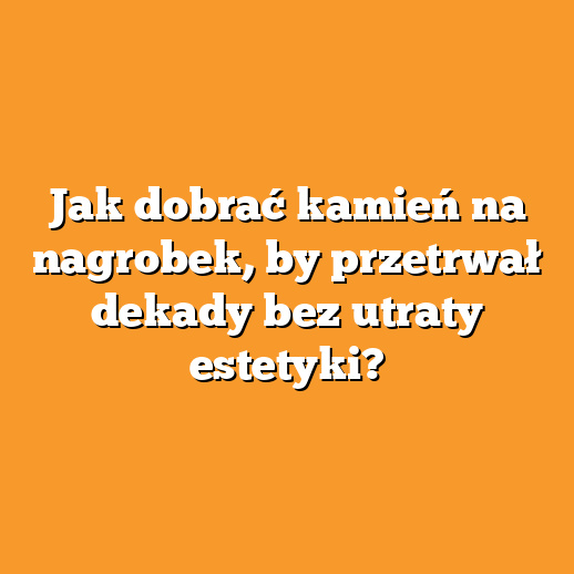 Jak dobrać kamień na nagrobek, by przetrwał dekady bez utraty estetyki?