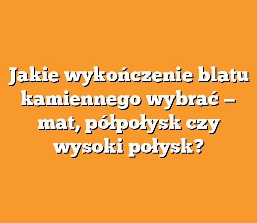 Jakie wykończenie blatu kamiennego wybrać — mat, półpołysk czy wysoki połysk?