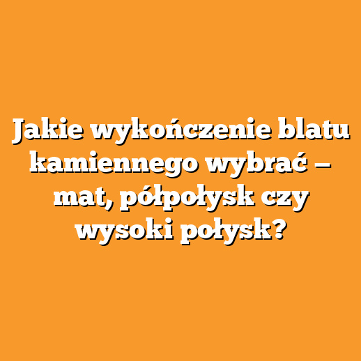 Jakie wykończenie blatu kamiennego wybrać — mat, półpołysk czy wysoki połysk?
