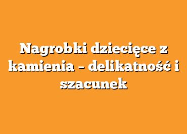 Nagrobki dziecięce z kamienia – delikatność i szacunek