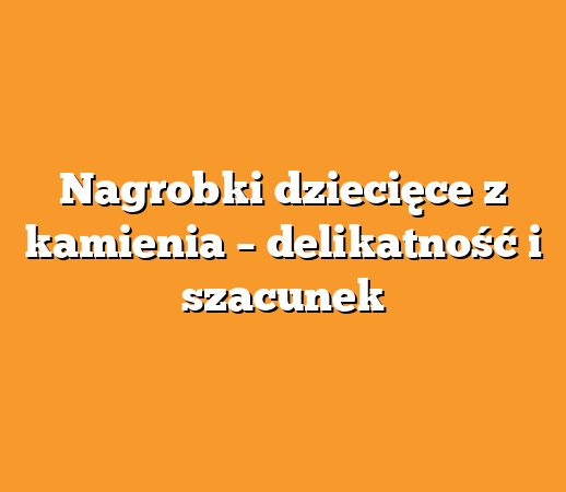 Nagrobki dziecięce z kamienia – delikatność i szacunek