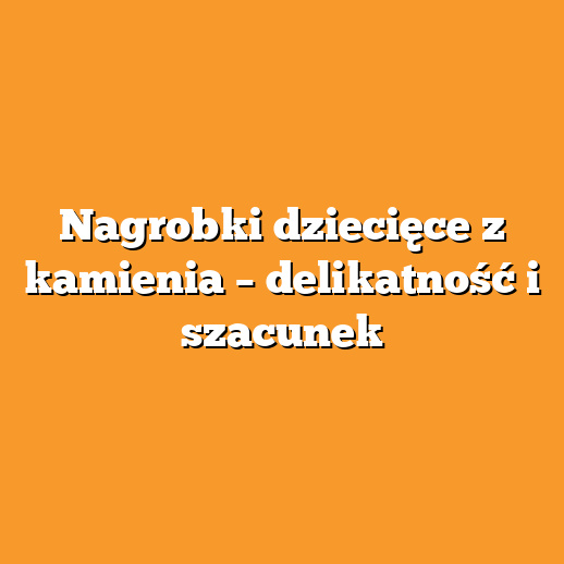Nagrobki dziecięce z kamienia – delikatność i szacunek