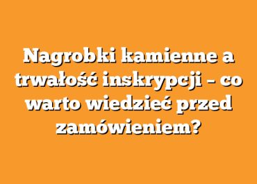 Nagrobki kamienne a trwałość inskrypcji – co warto wiedzieć przed zamówieniem?