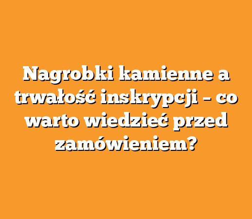 Nagrobki kamienne a trwałość inskrypcji – co warto wiedzieć przed zamówieniem?