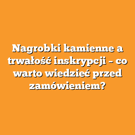 Nagrobki kamienne a trwałość inskrypcji – co warto wiedzieć przed zamówieniem?