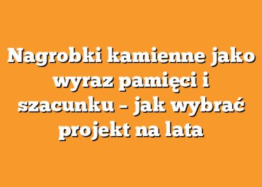 Nagrobki kamienne jako wyraz pamięci i szacunku – jak wybrać projekt na lata