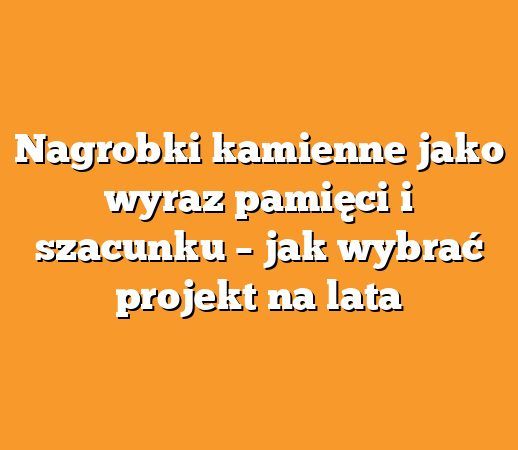 Nagrobki kamienne jako wyraz pamięci i szacunku – jak wybrać projekt na lata