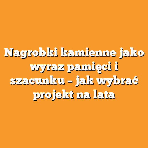 Nagrobki kamienne jako wyraz pamięci i szacunku – jak wybrać projekt na lata