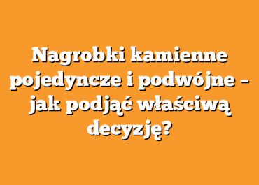 Nagrobki kamienne pojedyncze i podwójne – jak podjąć właściwą decyzję?