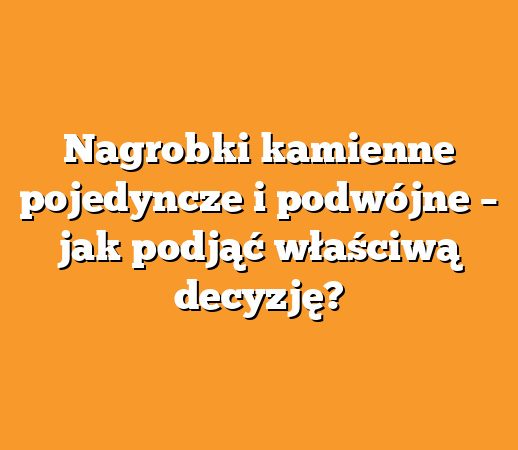 Nagrobki kamienne pojedyncze i podwójne – jak podjąć właściwą decyzję?