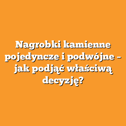 Nagrobki kamienne pojedyncze i podwójne – jak podjąć właściwą decyzję?