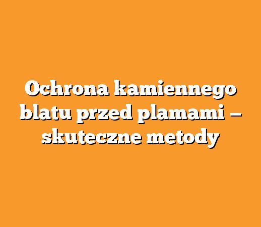 Ochrona kamiennego blatu przed plamami — skuteczne metody