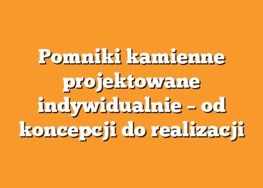 Pomniki kamienne projektowane indywidualnie – od koncepcji do realizacji