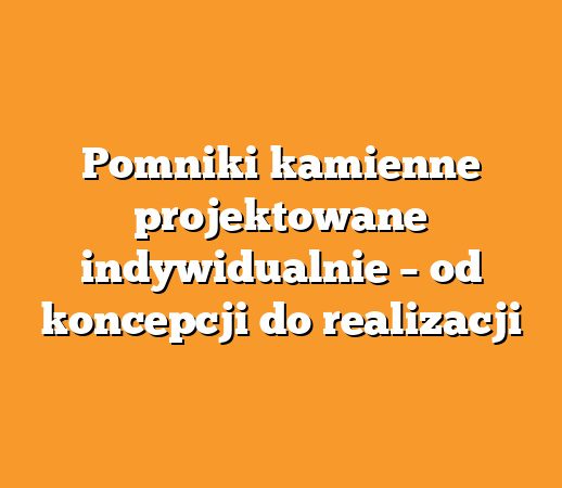Pomniki kamienne projektowane indywidualnie – od koncepcji do realizacji