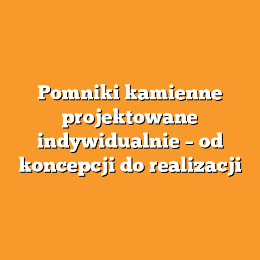Pomniki kamienne projektowane indywidualnie – od koncepcji do realizacji