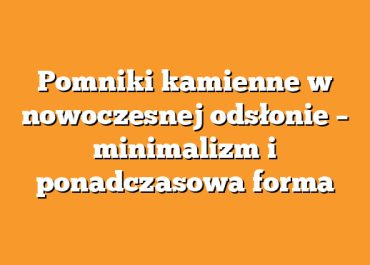 Pomniki kamienne w nowoczesnej odsłonie – minimalizm i ponadczasowa forma