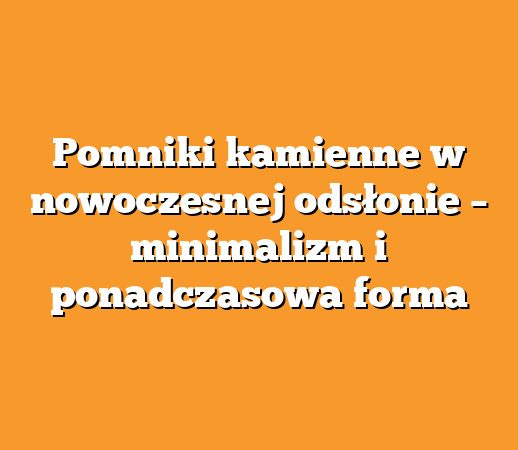 Pomniki kamienne w nowoczesnej odsłonie – minimalizm i ponadczasowa forma