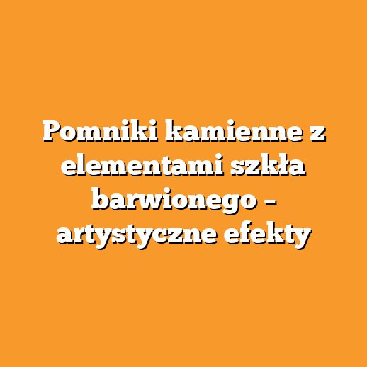Pomniki kamienne z elementami szkła barwionego – artystyczne efekty