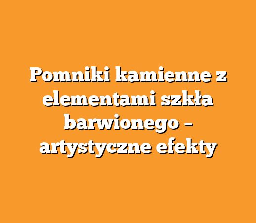 Pomniki kamienne z elementami szkła barwionego – artystyczne efekty