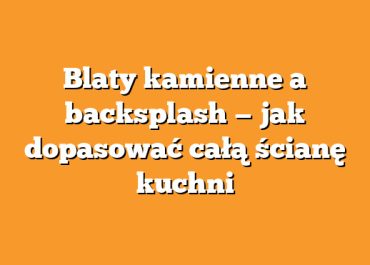 Blaty kamienne a backsplash — jak dopasować całą ścianę kuchni