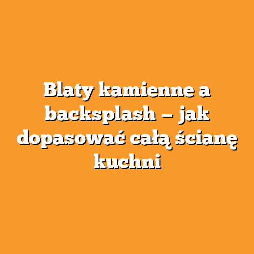 Blaty kamienne a backsplash — jak dopasować całą ścianę kuchni