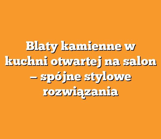 Blaty kamienne w kuchni otwartej na salon — spójne stylowe rozwiązania