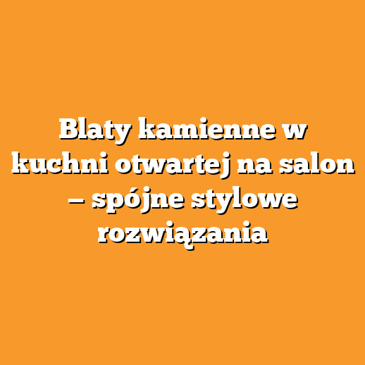 Blaty kamienne w kuchni otwartej na salon — spójne stylowe rozwiązania
