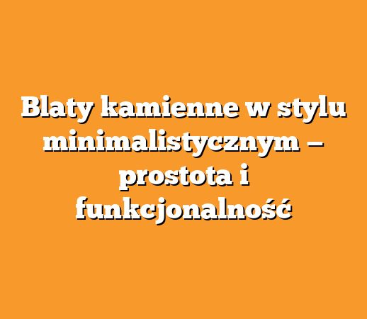 Blaty kamienne w stylu minimalistycznym — prostota i funkcjonalność