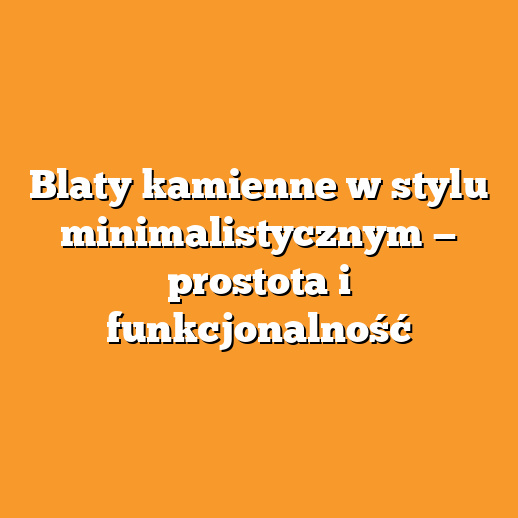 Blaty kamienne w stylu minimalistycznym — prostota i funkcjonalność