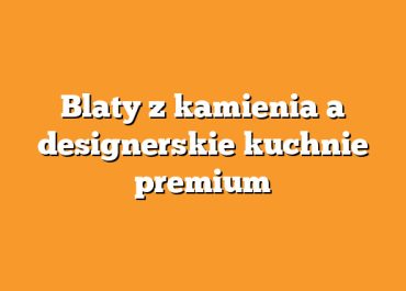 Blaty z kamienia a designerskie kuchnie premium
