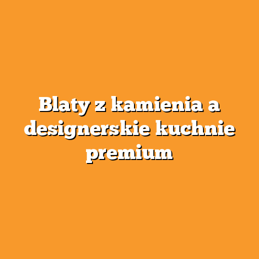 Blaty z kamienia a designerskie kuchnie premium