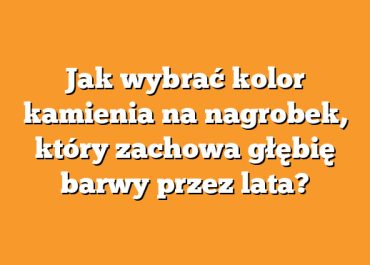 Jak wybrać kolor kamienia na nagrobek, który zachowa głębię barwy przez lata?