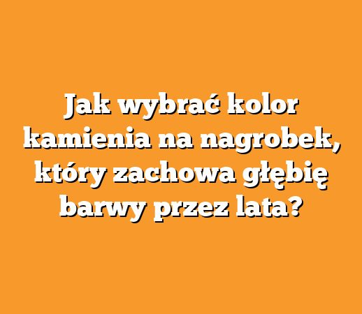 Jak wybrać kolor kamienia na nagrobek, który zachowa głębię barwy przez lata?