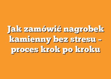 Jak zamówić nagrobek kamienny bez stresu – proces krok po kroku