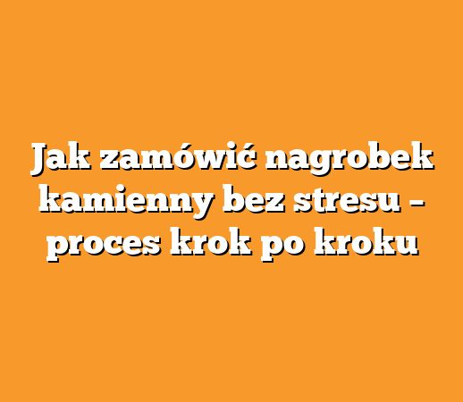Jak zamówić nagrobek kamienny bez stresu – proces krok po kroku