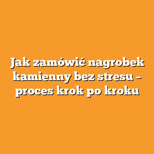 Jak zamówić nagrobek kamienny bez stresu – proces krok po kroku