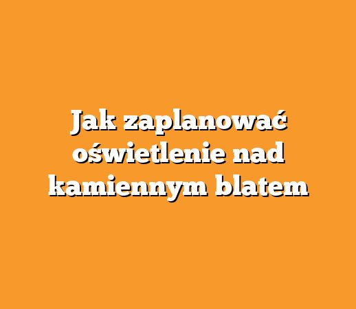 Jak zaplanować oświetlenie nad kamiennym blatem