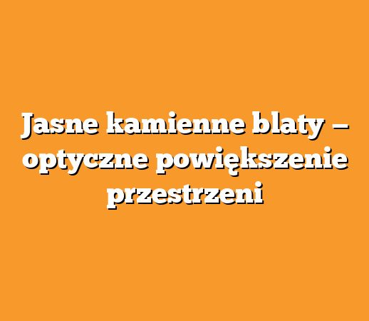 Jasne kamienne blaty — optyczne powiększenie przestrzeni