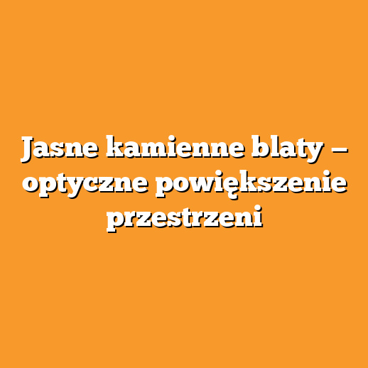 Jasne kamienne blaty — optyczne powiększenie przestrzeni