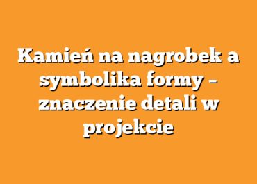 Kamień na nagrobek a symbolika formy – znaczenie detali w projekcie