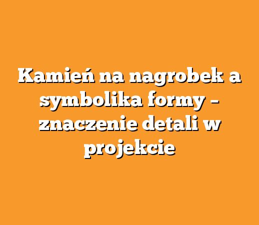 Kamień na nagrobek a symbolika formy – znaczenie detali w projekcie